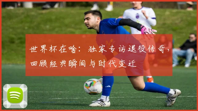 世界杯在啥：独家专访退役传奇，回顾经典瞬间与时代变迁